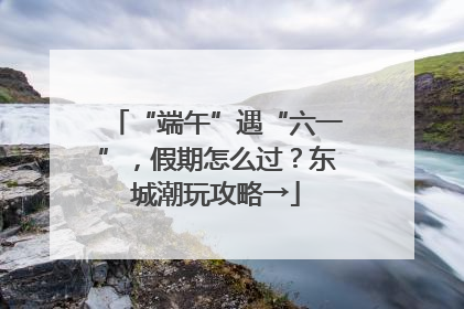 “端午”遇“六一”，假期怎么过？东城潮玩攻略→